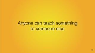 18
Anyone can teach something
to someone else
 