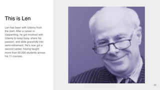 20
Len has been with Udemy from
the start. After a career in
copywriting, he got involved with
Udemy to keep busy, share his
passion, and slide gracefully into
semi-retirement. He’s now got a
second career, having taught
more than 50,000 students across
his 11 courses.
This is Len
 