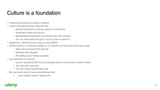 Culture is a foundation
5
• Preserving and passing it along is essential
• A good onboarding process helps with that
• Get from developer to Udemy engineer in a short time
• Automation makes life easy-ish
• Standardized development environment (with VMs, Docker)
• You can really deploy the app on day #1 (I did on week #1)
• Dogfooding - internal courses using our own platform
• Communications - hundreds of people on 3 continents, all need to be on the same page
• Slack (we just moved from Hipchat)
• Standups with hangouts
• All meeting rooms hangout-capable
• Use automation to enforce it
• Love for standards (PEP-8) and automated tests is enforced by our faithful robots
• You can't push bad code
• You can't merge questionable code
• We use custom tools to make accidents less likely
• … even though it doesn’t always work
 