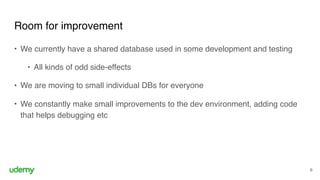 Room for improvement
6
• We currently have a shared database used in some development and testing
• All kinds of odd side-effects
• We are moving to small individual DBs for everyone
• We constantly make small improvements to the dev environment, adding code
that helps debugging etc
 