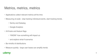 Metrics, metrics, metrics
8
• Applications collect relevant metrics all the time
• Measuring at scale - stop tracking individual events, start tracking trends.
• Sentry and Datadog
• Google Analytics
• A-B tests and feature flags
• *KNOW* how something will impact us
• and explore what-if scenarios
• Be mindful of distributions
• Measure quickly - large user bases can amplify trends
 