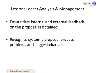 Lessons Learnt Analysis & Management

• Ensure that internal and external feedback
  on the proposal is obtained

• Recognise systemic proposal process
  problems and suggest changes




Syllabus Requirement
 