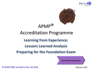 APMP®
                 Accreditation Programme
                  Learning from Experience:
                   Lessons Learned Analysis
              Preparing for the Foundation Exam
                                       Learning from Experience


© APMP 2005 and Bid to Win Ltd 2010                     Version: 0v9
 