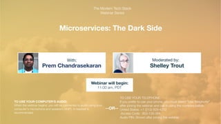 Microservices: The Dark Side
Prem Chandrasekaran Shelley Trout
With: Moderated by:
TO USE YOUR COMPUTER'S AUDIO:
When the webinar begins, you will be connected to audio using your
computer's microphone and speakers (VoIP). A headset is
recommended.
Webinar will begin:
11:00 am, PDT
TO USE YOUR TELEPHONE:
If you prefer to use your phone, you must select "Use Telephone"
after joining the webinar and call in using the numbers below.
United States: +1 (213) 929-4212
Access Code: 803-135-384
Audio PIN: Shown after joining the webinar
--OR--
The Modern Tech Stack
Webinar Series
 