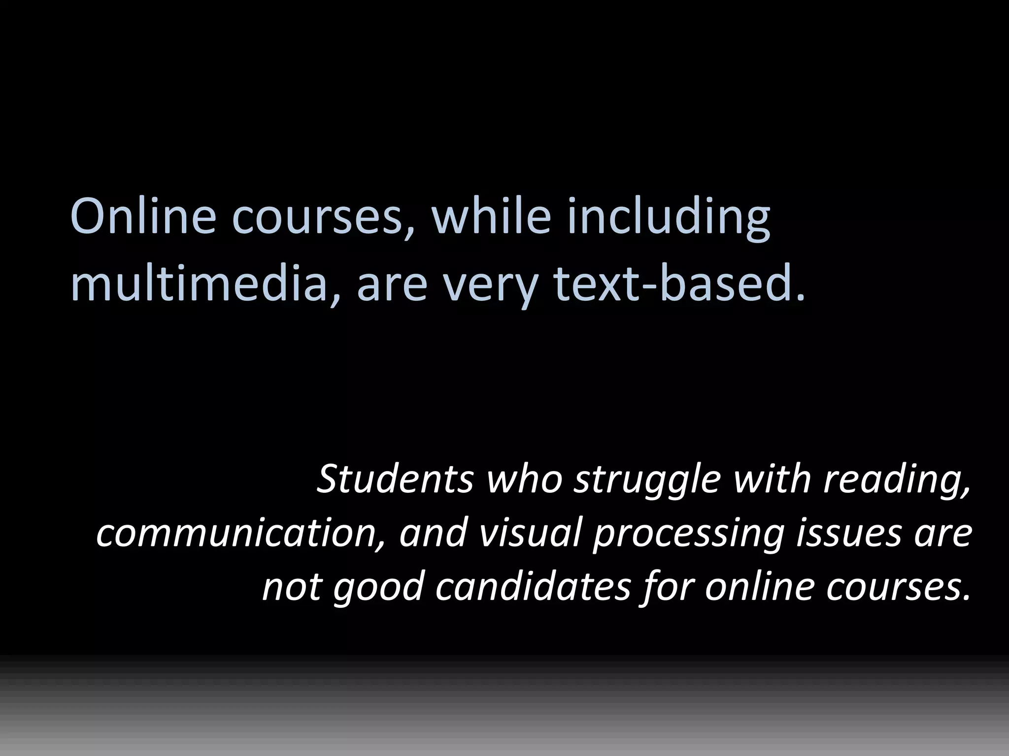 Online courses, while including multimedia, are very text-based.Students who struggle with reading, communication, and visual processing issues are not good candidates for online courses.