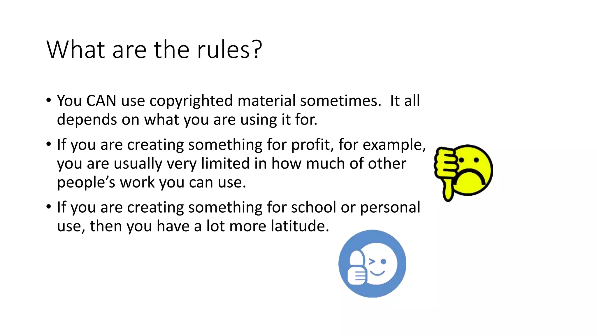 What are the rules?
• You CAN use copyrighted material sometimes. It all
depends on what you are using it for.
• If you are creating something for profit, for example,
you are usually very limited in how much of other
people’s work you can use.
• If you are creating something for school or personal
use, then you have a lot more latitude.
 