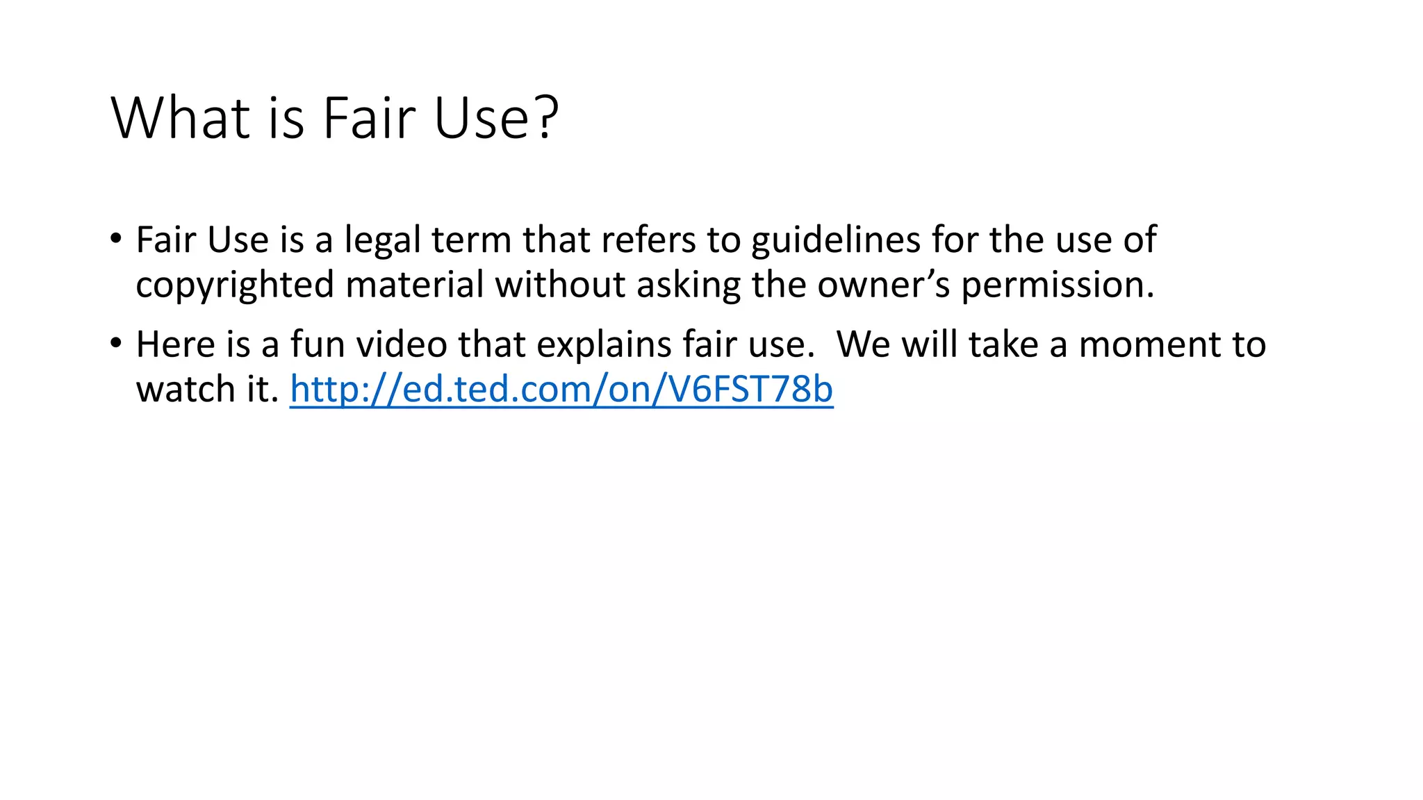 What is Fair Use?
• Fair Use is a legal term that refers to guidelines for the use of
copyrighted material without asking the owner’s permission.
• Here is a fun video that explains fair use. We will take a moment to
watch it. http://ed.ted.com/on/V6FST78b
 
