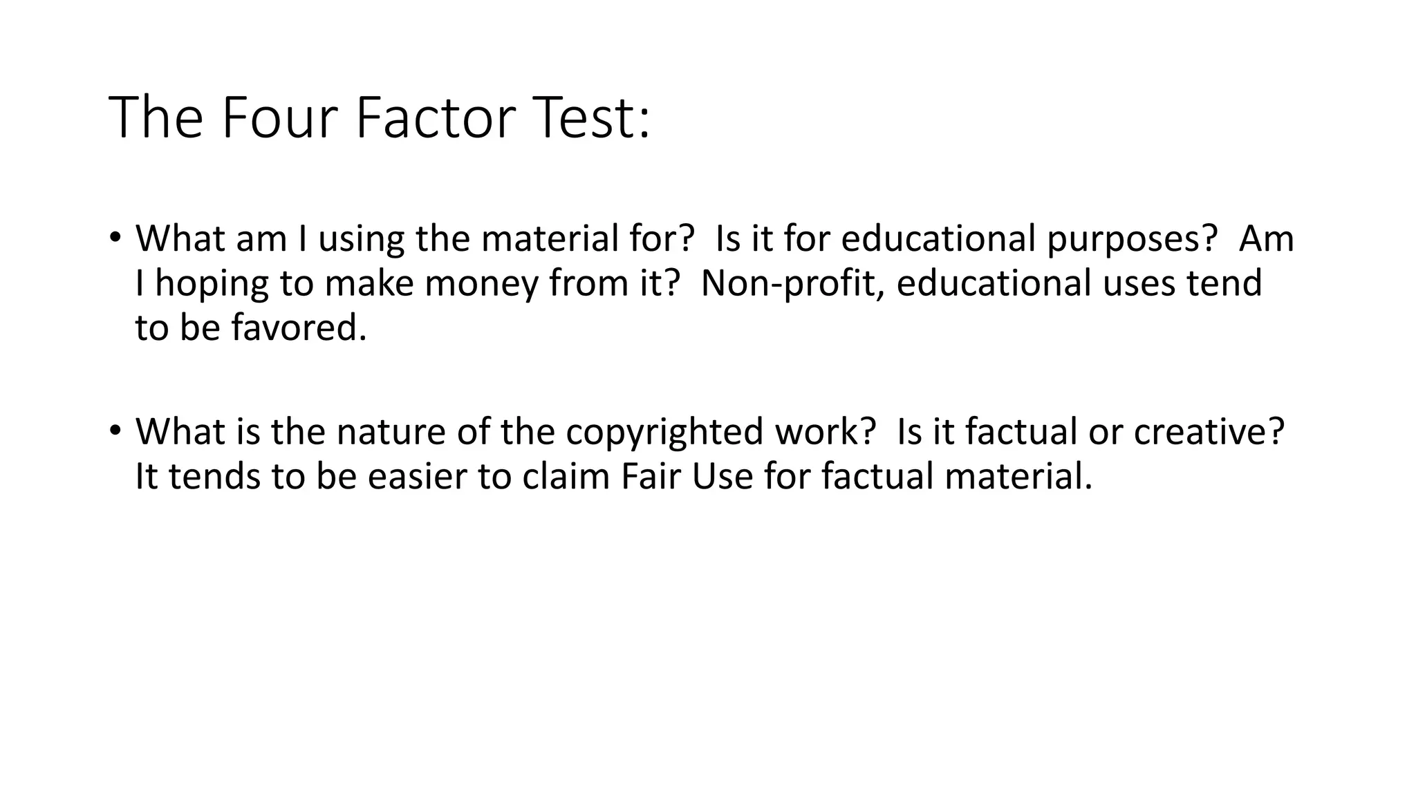 The Four Factor Test:
• What am I using the material for? Is it for educational purposes? Am
I hoping to make money from it? Non-profit, educational uses tend
to be favored.
• What is the nature of the copyrighted work? Is it factual or creative?
It tends to be easier to claim Fair Use for factual material.
 