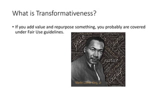 What is Transformativeness?
• If you add value and repurpose something, you probably are covered
under Fair Use guidelines.
 