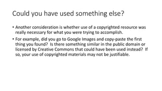 Could you have used something else?
• Another consideration is whether use of a copyrighted resource was
really necessary for what you were trying to accomplish.
• For example, did you go to Google Images and copy-paste the first
thing you found? Is there something similar in the public domain or
licensed by Creative Commons that could have been used instead? If
so, your use of copyrighted materials may not be justifiable.
 