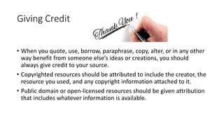Giving Credit
• When you quote, use, borrow, paraphrase, copy, alter, or in any other
way benefit from someone else’s ideas or creations, you should
always give credit to your source.
• Copyrighted resources should be attributed to include the creator, the
resource you used, and any copyright information attached to it.
• Public domain or open-licensed resources should be given attribution
that includes whatever information is available.
 