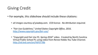 Giving Credit
• For example, this slideshow should include these citations:
• all images courtesy of pixabay.com. CC0 license. No Attribution required.
• “Fair Use Guidelines,” United States Copyright Office, 2016.
http://www.copyright.gov/fair-use/
• “Copyright and Fair Use PL: Spring 2016” video. Created by North Carolina
Virtual Public School PL using video from Renee Hobbs You Tube Channel.
http://ed.ted.com/on/V6FST78b
 