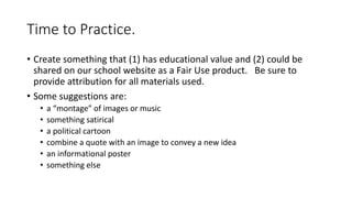 Time to Practice.
• Create something that (1) has educational value and (2) could be
shared on our school website as a Fair Use product. Be sure to
provide attribution for all materials used.
• Some suggestions are:
• a “montage” of images or music
• something satirical
• a political cartoon
• combine a quote with an image to convey a new idea
• an informational poster
• something else
 
