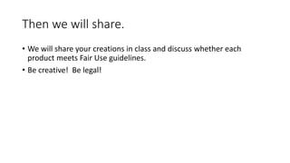 Then we will share.
• We will share your creations in class and discuss whether each
product meets Fair Use guidelines.
• Be creative! Be legal!
 