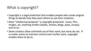 What is copyright?
• Copyright is a legal protection that enables people who create original
things to decide how they want others to use their creations.
• Most “intellectual property” is copyright-protected: music, film,
images, art, anything written (books, articles, blogs, plays, essays),
and so on.
• Some creators allow unlimited use of their work, but many do not. If
a creator wants to maintain control over his/her work, copyright
enables them to do so.
 
