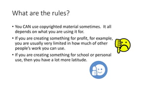 What are the rules?
• You CAN use copyrighted material sometimes. It all
depends on what you are using it for.
• If you are creating something for profit, for example,
you are usually very limited in how much of other
people’s work you can use.
• If you are creating something for school or personal
use, then you have a lot more latitude.
 