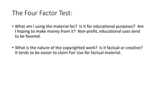 The Four Factor Test:
• What am I using the material for? Is it for educational purposes? Am
I hoping to make money from it? Non-profit, educational uses tend
to be favored.
• What is the nature of the copyrighted work? Is it factual or creative?
It tends to be easier to claim Fair Use for factual material.
 