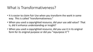 What is Transformativeness?
• It is easier to claim Fair Use when you transform the work in some
way. This is called “transformativeness.”
• When you used a copyrighted resource, did your use add value? That
is, did it enhance understanding or insight?
• When you used a copyrighted resource, did you use it in its original
form for its original purpose or did you “repurpose it”?
 