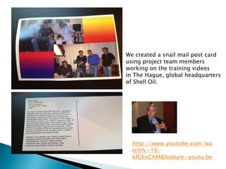 We created a snail mail post card
using project team members
working on the training videos
in The Hague, global headquarters
of Shell Oil.




  http://www.youtube.com/wa
  tch?v=16-
  kfGExChM&feature=youtu.be
 