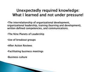 Unexpectedly required knowledge:
    What I learned and not under pressure!
•The interrelationship of organizational development,
organizational leadership, training (learning and development),
written defined competencies, and communications.

•The Nine Planets of Leadership

•Use of breakout groups

•After Action Reviews

•Facilitating business meetings

•Business culture
 