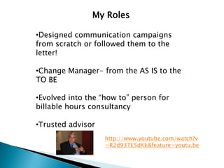 My Roles

•Designed communication campaigns
from scratch or followed them to the
letter!

•Change Manager- from the AS IS to the
TO BE

•Evolved into the “how to” person for
billable hours consultancy

•Trusted advisor
                   http://www.youtube.com/watch?v
                   =R2d93TE5dKk&feature=youtu.be
 
