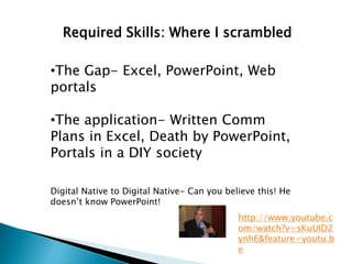 Required Skills: Where I scrambled

•The Gap- Excel, PowerPoint, Web
portals

•The application- Written Comm
Plans in Excel, Death by PowerPoint,
Portals in a DIY society

Digital Native to Digital Native- Can you believe this! He
doesn’t know PowerPoint!
                                             http://www.youtube.c
                                             om/watch?v=sKuUID2
                                             ynhE&feature=youtu.b
                                             e
 