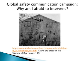 Global safety communication campaign:
     Why am I afraid to intervene?




  http://www.abelardomorell.net/photography/childhoo
  d_01/childhood_01.html Laura and Brady in the
  Shadow of Our House, 1994
 