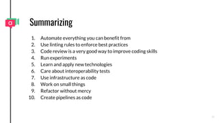 Summarizing
1. Automate everything you can benefit from
2. Use linting rules to enforce best practices
3. Code review is a very good way to improve coding skills
4. Run experiments
5. Learn and apply new technologies
6. Care about interoperability tests
7. Use infrastructure as code
8. Work on small things
9. Refactor without mercy
10. Create pipelines as code
36
 