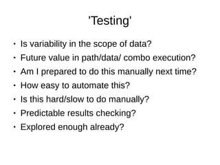 'Testing'
● Is variability in the scope of data?
● Future value in path/data/ combo execution?
● Am I prepared to do this manually next time?
● How easy to automate this?
● Is this hard/slow to do manually?
● Predictable results checking?
● Explored enough already?
 