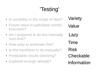 'Testing'
● Is variability in the scope of data?
● Future value in path/data/ combo
execution?
● Am I prepared to do this manually
next time?
● How easy to automate this?
● Is this hard/slow to do manually?
● Predictable results checking?
● Explored enough already?
Variety
Value
Lazy
Time
Risk
Checkable
Information
 