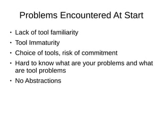 Problems Encountered At Start
● Lack of tool familiarity
● Tool Immaturity
● Choice of tools, risk of commitment
● Hard to know what are your problems and what
are tool problems
● No Abstractions
 