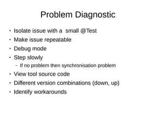 Problem Diagnostic
● Isolate issue with a small @Test
● Make issue repeatable
● Debug mode
● Step slowly
– If no problem then synchronisation problem
● View tool source code
● Different version combinations (down, up)
● Identify workarounds
 