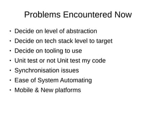 Problems Encountered Now
● Decide on level of abstraction
● Decide on tech stack level to target
● Decide on tooling to use
● Unit test or not Unit test my code
● Synchronisation issues
● Ease of System Automating
● Mobile & New platforms
 