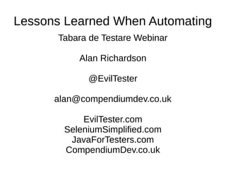 Lessons Learned When Automating
Tabara de Testare Webinar
Alan Richardson
@EvilTester
alan@compendiumdev.co.uk
EvilTester.com
SeleniumSimplified.com
JavaForTesters.com
CompendiumDev.co.uk
 