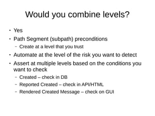 Would you combine levels?
● Yes
● Path Segment (subpath) preconditions
– Create at a level that you trust
● Automate at the level of the risk you want to detect
● Assert at multiple levels based on the conditions you
want to check
– Created – check in DB
– Reported Created – check in API/HTML
– Rendered Created Message – check on GUI
 