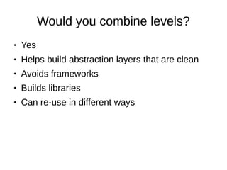 Would you combine levels?
● Yes
● Helps build abstraction layers that are clean
● Avoids frameworks
● Builds libraries
● Can re-use in different ways
 