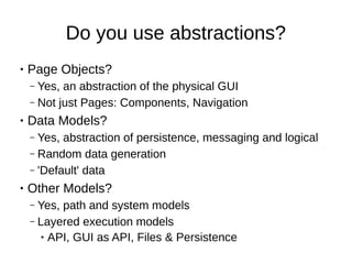 Do you use abstractions?
● Page Objects?
– Yes, an abstraction of the physical GUI
– Not just Pages: Components, Navigation
● Data Models?
– Yes, abstraction of persistence, messaging and logical
– Random data generation
– 'Default' data
● Other Models?
– Yes, path and system models
– Layered execution models
● API, GUI as API, Files & Persistence
 