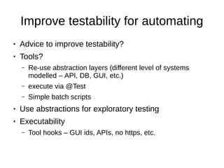 Improve testability for automating
● Advice to improve testability?
● Tools?
– Re-use abstraction layers (different level of systems
modelled – API, DB, GUI, etc.)
– execute via @Test
– Simple batch scripts
● Use abstractions for exploratory testing
● Executability
– Tool hooks – GUI ids, APIs, no https, etc.
 