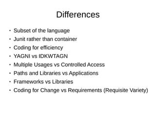 Differences
● Subset of the language
● Junit rather than container
● Coding for efficiency
● YAGNI vs IDKWTAGN
● Multiple Usages vs Controlled Access
● Paths and Libraries vs Applications
● Frameworks vs Libraries
● Coding for Change vs Requirements (Requisite Variety)
 