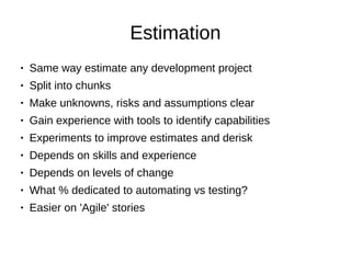 Estimation
● Same way estimate any development project
● Split into chunks
● Make unknowns, risks and assumptions clear
● Gain experience with tools to identify capabilities
● Experiments to improve estimates and derisk
● Depends on skills and experience
● Depends on levels of change
● What % dedicated to automating vs testing?
● Easier on 'Agile' stories
 