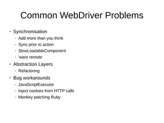 Common WebDriver Problems
● Synchronisation
– Add more than you think
– Sync prior to action
– SlowLoadableComponent
– 'ware remote
● Abstraction Layers
– Refactoring
● Bug workarounds
– JavaScriptExecutor
– Inject cookies from HTTP calls
– Monkey patching Ruby
 
