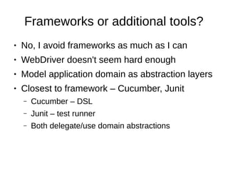 Frameworks or additional tools?
● No, I avoid frameworks as much as I can
● WebDriver doesn't seem hard enough
● Model application domain as abstraction layers
● Closest to framework – Cucumber, Junit
– Cucumber – DSL
– Junit – test runner
– Both delegate/use domain abstractions
 