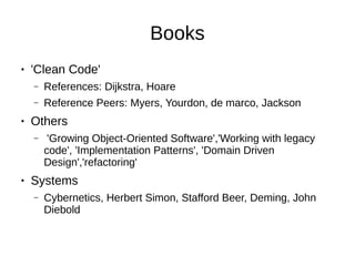 Books
● 'Clean Code'
– References: Dijkstra, Hoare
– Reference Peers: Myers, Yourdon, de marco, Jackson
● Others
– 'Growing Object-Oriented Software','Working with legacy
code', 'Implementation Patterns', 'Domain Driven
Design','refactoring'
● Systems
– Cybernetics, Herbert Simon, Stafford Beer, Deming, John
Diebold
 