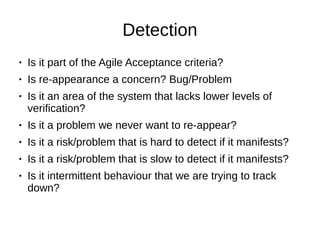 Detection
● Is it part of the Agile Acceptance criteria?
● Is re-appearance a concern? Bug/Problem
● Is it an area of the system that lacks lower levels of
verification?
● Is it a problem we never want to re-appear?
● Is it a risk/problem that is hard to detect if it manifests?
● Is it a risk/problem that is slow to detect if it manifests?
● Is it intermittent behaviour that we are trying to track
down?
 