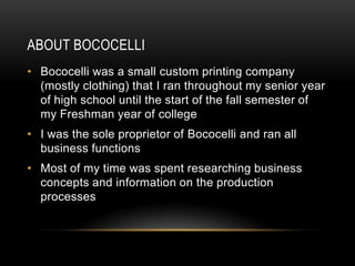 ABOUT BOCOCELLI
• Bococelli was a small custom printing company
  (mostly clothing) that I ran throughout my senior year
  of high school until the start of the fall semester of
  my Freshman year of college
• I was the sole proprietor of Bococelli and ran all
  business functions
• Most of my time was spent researching business
  concepts and information on the production
  processes
 