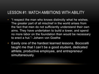 LESSON #1: MATCH AMBITIONS WITH ABILITY
• “I respect the man who knows distinctly what he wishes.
  The greater part of all mischief in the world arises from
  the fact that men do not sufficiently understand their own
  aims. They have undertaken to build a tower, and spend
  no more labor on the foundation than would be necessary
  to erect a hut.”- Johann von Goethe
• Easily one of the hardest learned lessons. Bococelli
  taught me that I can’t be a good student, dedicated
  athlete, productive employee, and entrepreneur
  simultaneously.
 