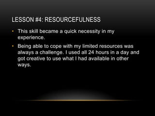 LESSON #4: RESOURCEFULNESS
• This skill became a quick necessity in my
  experience.
• Being able to cope with my limited resources was
  always a challenge. I used all 24 hours in a day and
  got creative to use what I had available in other
  ways.
 