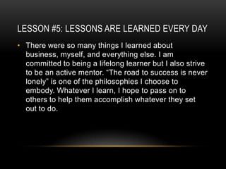 LESSON #5: LESSONS ARE LEARNED EVERY DAY
• There were so many things I learned about
  business, myself, and everything else. I am
  committed to being a lifelong learner but I also strive
  to be an active mentor. “The road to success is never
  lonely” is one of the philosophies I choose to
  embody. Whatever I learn, I hope to pass on to
  others to help them accomplish whatever they set
  out to do.
 
