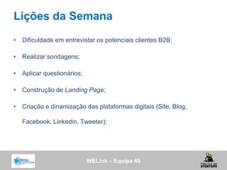 WELink – Equipa 46
Lições da Semana
• Dificuldade em entrevistar os potenciais clientes B2B;
• Realizar sondagens;
• Aplicar questionários;
• Construção de Landing Page;
• Criação e dinamização das plataformas digitais (Site, Blog,
Facebook, Linkedin, Tweeter);
 