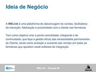 WELink – Equipa 46
Ideia de Negócio
A WELink é uma plataforma de alavancagem de vendas, facilitadora
da interação, fidelização e proximidade com o cliente nas farmácias.
Tem como objetivo criar a ponte consolidada, integrante e de
continuidade, que faça a gestão eficaz das necessidades permanentes
do Cliente, tendo como ambição o aumento das vendas em todas as
farmácias que apostem neste software de integração.
 